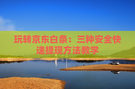 玩转京东白条：三种安全快速提现方法教学