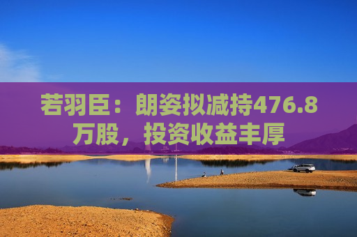 若羽臣：朗姿拟减持476.8万股，投资收益丰厚