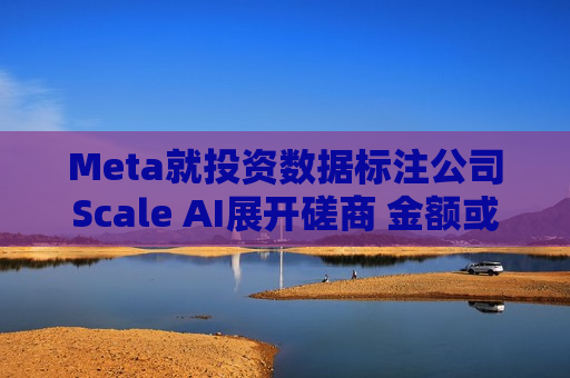 Meta就投资数据标注公司Scale AI展开磋商 金额或超100亿美元