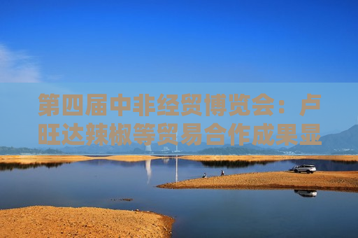 第四届中非经贸博览会：卢旺达辣椒等贸易合作成果显著