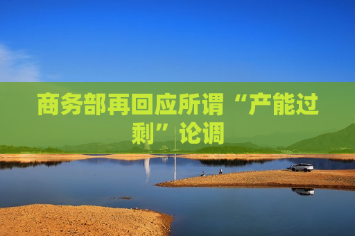 商务部再回应所谓“产能过剩”论调