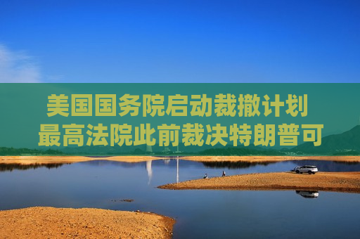 美国国务院启动裁撤计划 最高法院此前裁决特朗普可继续大规模裁员