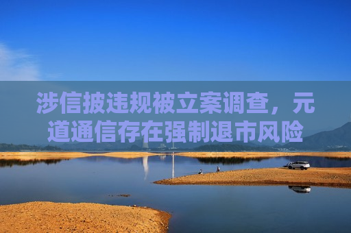 涉信披违规被立案调查，元道通信存在强制退市风险