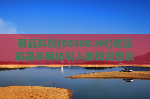 赛晶科技(00580.HK)附属赛晶半导体引入新投资者及收购湖南虹安全部股权