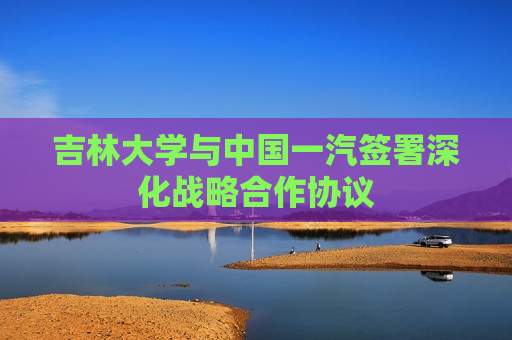 吉林大学与中国一汽签署深化战略合作协议