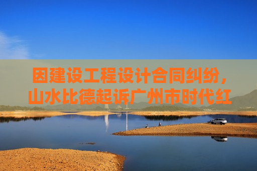 因建设工程设计合同纠纷，山水比德起诉广州市时代红卫投资发展有限公司