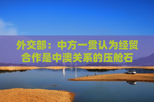 外交部：中方一贯认为经贸合作是中澳关系的压舱石