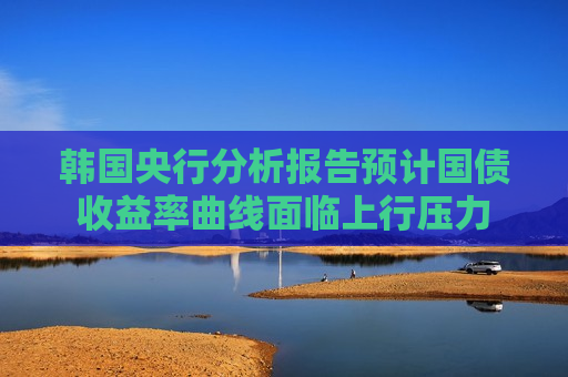 韩国央行分析报告预计国债收益率曲线面临上行压力