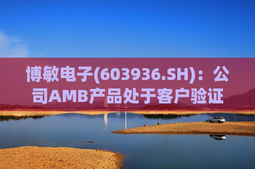 博敏电子(603936.SH)：公司AMB产品处于客户验证和拓展阶段