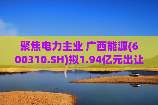 聚焦电力主业 广西能源(600310.SH)拟1.94亿元出让永盛公司35%股权