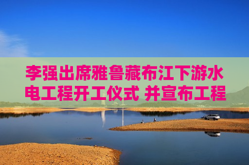 李强出席雅鲁藏布江下游水电工程开工仪式 并宣布工程开工