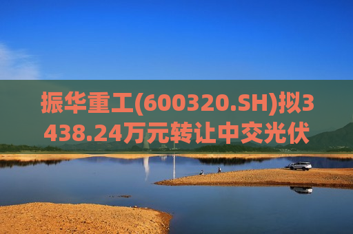 振华重工(600320.SH)拟3438.24万元转让中交光伏全部股权