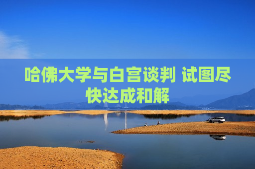 哈佛大学与白宫谈判 试图尽快达成和解
