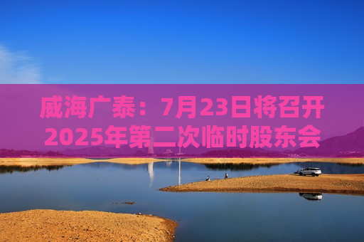 威海广泰：7月23日将召开2025年第二次临时股东会