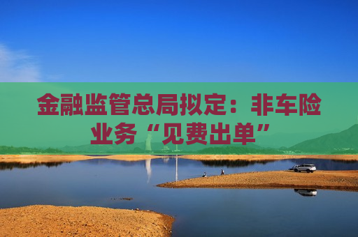 金融监管总局拟定：非车险业务“见费出单”