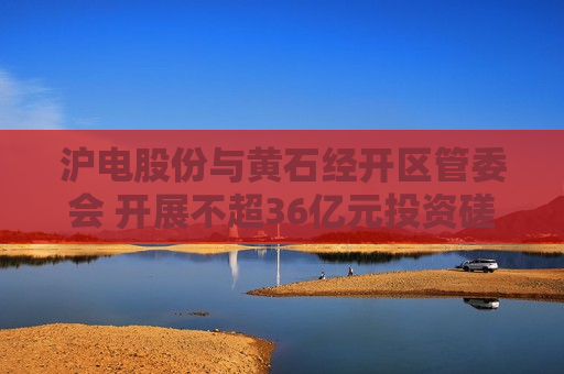 沪电股份与黄石经开区管委会 开展不超36亿元投资磋商