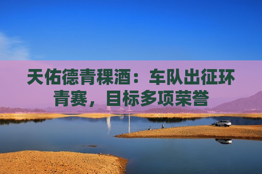 天佑德青稞酒：车队出征环青赛，目标多项荣誉