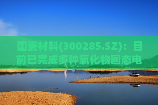 国瓷材料(300285.SZ)：目前已完成多种氧化物固态电解质产品的研发和布局