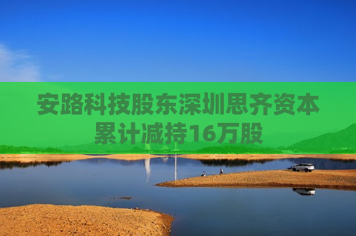 安路科技股东深圳思齐资本累计减持16万股