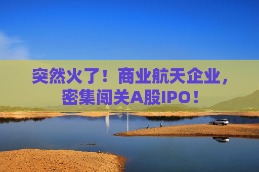 突然火了！商业航天企业，密集闯关A股IPO！