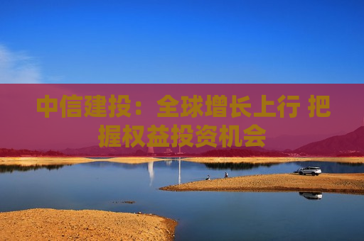 中信建投：全球增长上行 把握权益投资机会