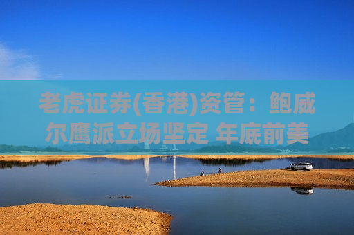 老虎证券(香港)资管：鲍威尔鹰派立场坚定 年底前美联储最多降息一次