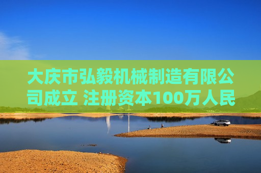 大庆市弘毅机械制造有限公司成立 注册资本100万人民币