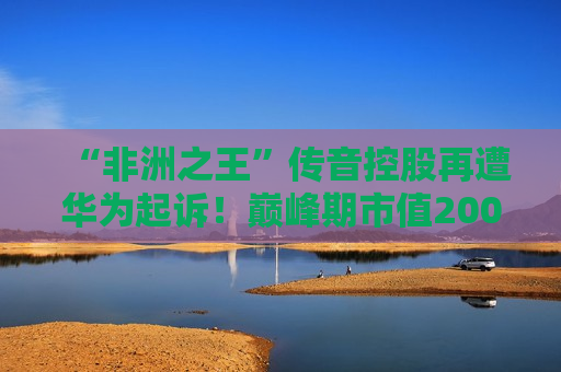 “非洲之王”传音控股再遭华为起诉！巅峰期市值2000亿元，目前不到一半，刚刚回应！