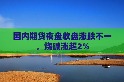 国内期货夜盘收盘涨跌不一，烧碱涨超2%