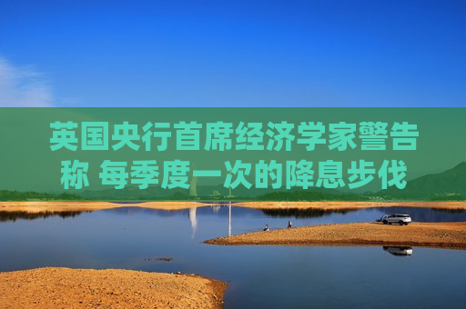 英国央行首席经济学家警告称 每季度一次的降息步伐未来或难维持