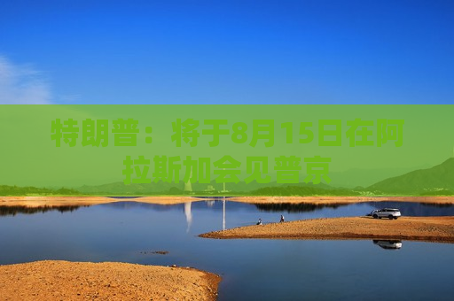 特朗普：将于8月15日在阿拉斯加会见普京