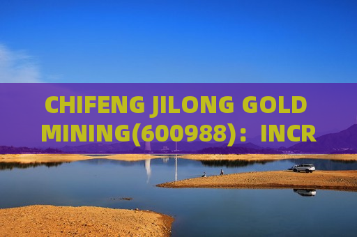 CHIFENG JILONG GOLD MINING(600988)：INCREASES COPPER AND GOLD RESERVES IN LAOS MINING AREA; SALES VOLUME AND PRICES TO RISE
