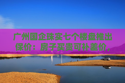 广州国企珠实七个楼盘推出保价：房子买贵可补差价，年底有效