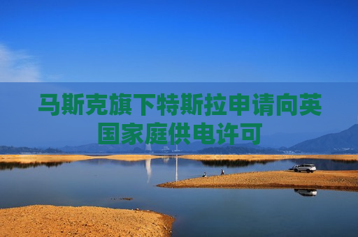 马斯克旗下特斯拉申请向英国家庭供电许可
