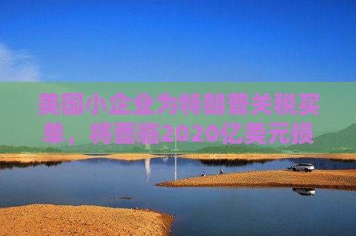 美国小企业为特朗普关税买单，将面临2020亿美元损失