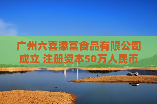 广州六喜添富食品有限公司成立 注册资本50万人民币