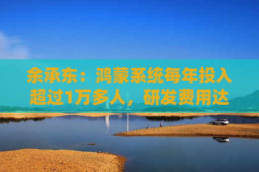 余承东：鸿蒙系统每年投入超过1万多人，研发费用达到几百亿