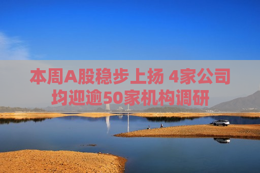 本周A股稳步上扬 4家公司均迎逾50家机构调研