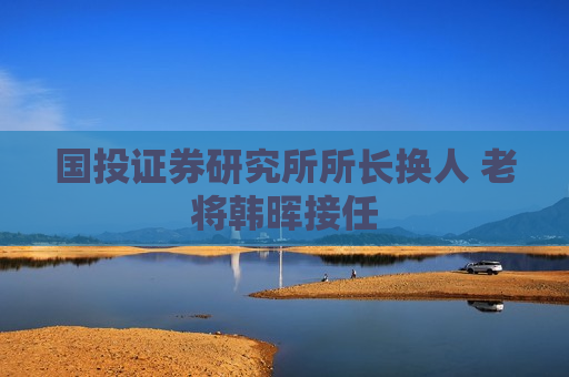 国投证券研究所所长换人 老将韩晖接任