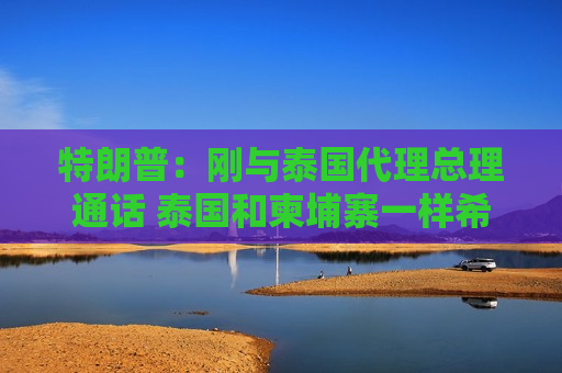 特朗普：刚与泰国代理总理通话 泰国和柬埔寨一样希望实现停火