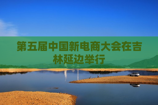 第五届中国新电商大会在吉林延边举行