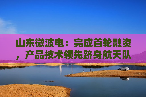 山东微波电：完成首轮融资，产品技术领先跻身航天队