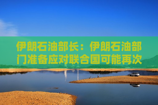 伊朗石油部长：伊朗石油部门准备应对联合国可能再次实施的制裁情况