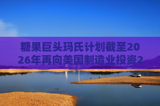 糖果巨头玛氏计划截至2026年再向美国制造业投资20亿美元