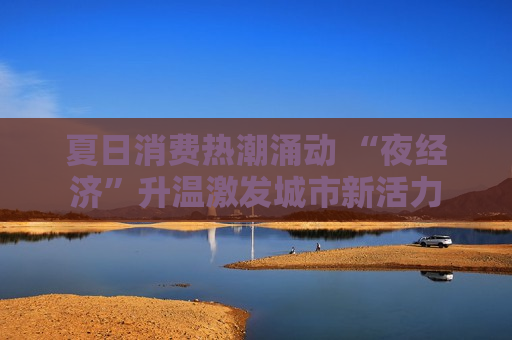 夏日消费热潮涌动 “夜经济”升温激发城市新活力