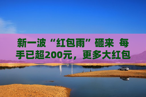 新一波“红包雨”砸来  每手已超200元，更多大红包在路上