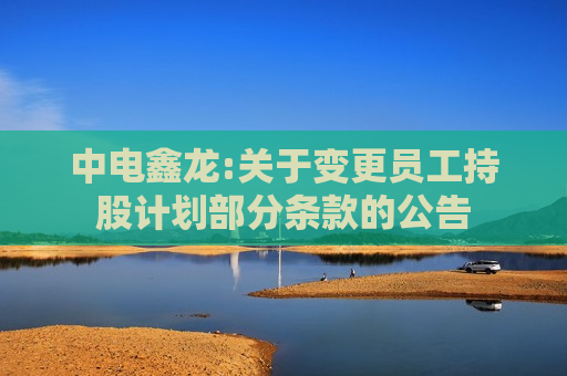 中电鑫龙:关于变更员工持股计划部分条款的公告