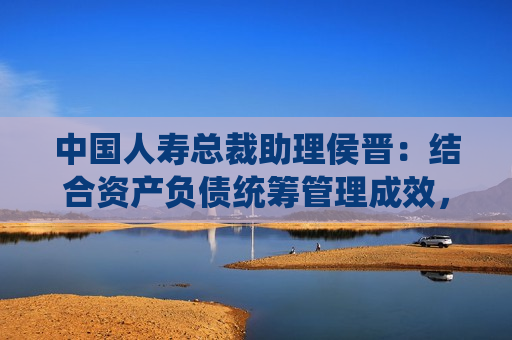 中国人寿总裁助理侯晋：结合资产负债统筹管理成效，有信心管理好利率和利差损风险