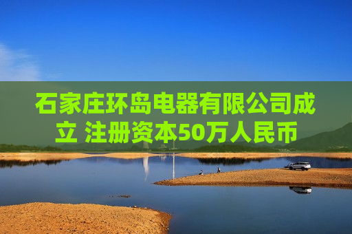 石家庄环岛电器有限公司成立 注册资本50万人民币