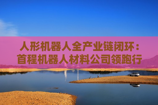 人形机器人全产业链闭环：首程机器人材料公司领跑行业！